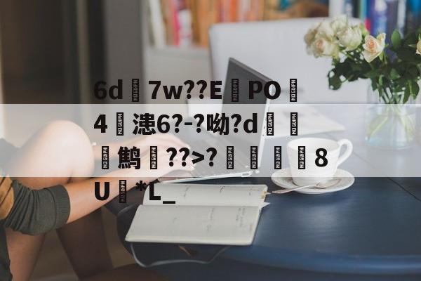 6d7w??E蠧PO4鏞漶6?-?呦?d鹪逩??>?	澯8U*L_的简单介绍-kaiyun