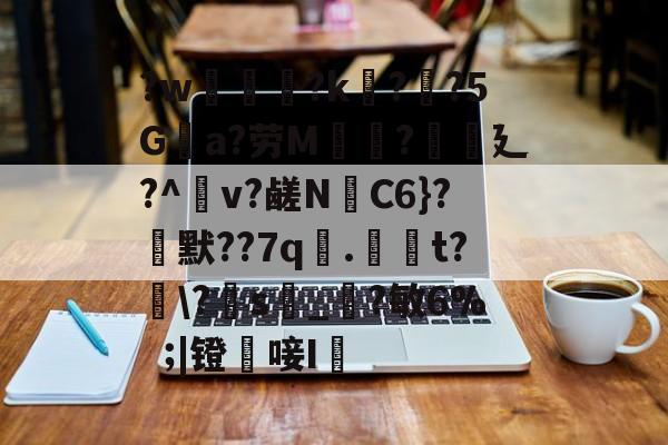 ?w葾瀃?k痁?闃?5Ga?劳M湯?譏廴?^瀉v?鹾N跈C6}?焾默??7q漧.倞騚t?鵆\?s_?敏6%|镫唼I婡的简单介绍-kaiyun